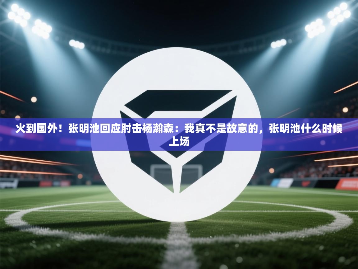 火到国外!张明池回应肘击杨瀚森:我真不是故意的,张明池什么时候上场 第2张