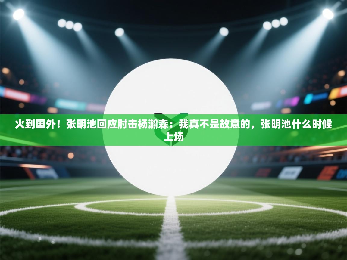 火到国外!张明池回应肘击杨瀚森:我真不是故意的,张明池什么时候上场 第1张