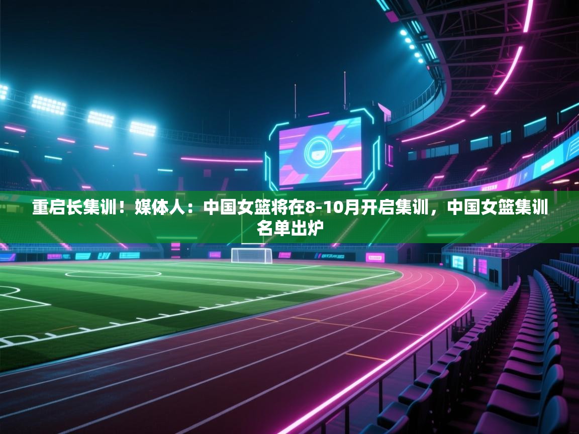重启长集训!媒体人:中国女篮将在8-10月开启集训,中国女篮集训名单出炉 第2张